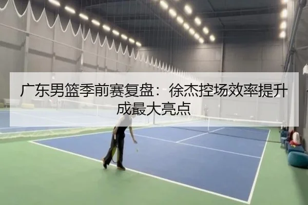 广东男篮季前赛复盘：徐杰控场效率提升成最大亮点