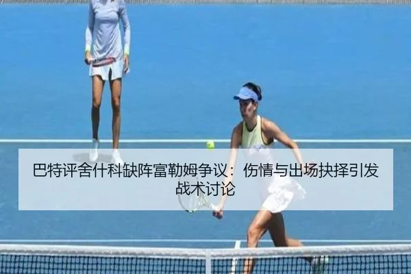 巴特评舍什科缺阵富勒姆争议：伤情与出场抉择引发战术讨论